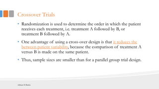 Crossover Trials
• Randomization is used to determine the order in which the patient
receives each treatment, i.e. treatment A followed by B, or
treatment B followed by A.
• One advantage of using a cross-over design is that it reduces the
between patient variability, because the comparison of treatment A
versus B is made on the same patient.
• Thus, sample sizes are smaller than for a parallel group trial design.
Adham El Basha
 