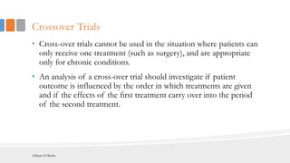 Crossover Trials
• Cross-over trials cannot be used in the situation where patients can
only receive one treatment (such as surgery), and are appropriate
only for chronic conditions.
• An analysis of a cross-over trial should investigate if patient
outcome is influenced by the order in which treatments are given
and if the effects of the first treatment carry over into the period
of the second treatment.
Adham El Basha
 