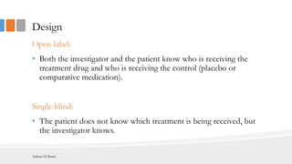 Design
Open-label:
• Both the investigator and the patient know who is receiving the
treatment drug and who is receiving the control (placebo or
comparative medication).
Single-blind:
• The patient does not know which treatment is being received, but
the investigator knows.
Adham El Basha
 