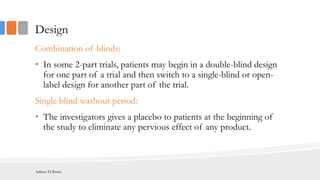 Design
Combination of blinds:
• In some 2-part trials, patients may begin in a double-blind design
for one part of a trial and then switch to a single-blind or open-
label design for another part of the trial.
Single blind washout period:
• The investigators gives a placebo to patients at the beginning of
the study to eliminate any pervious effect of any product.
Adham El Basha
 