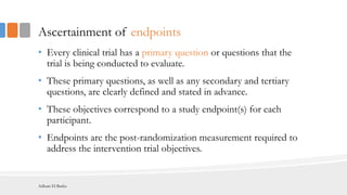 Ascertainment of endpoints
• Every clinical trial has a primary question or questions that the
trial is being conducted to evaluate.
• These primary questions, as well as any secondary and tertiary
questions, are clearly defined and stated in advance.
• These objectives correspond to a study endpoint(s) for each
participant.
• Endpoints are the post-randomization measurement required to
address the intervention trial objectives.
Adham El Basha
 