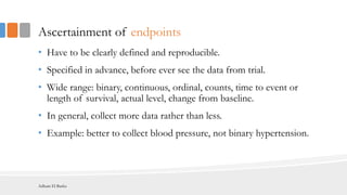 Ascertainment of endpoints
• Have to be clearly defined and reproducible.
• Specified in advance, before ever see the data from trial.
• Wide range: binary, continuous, ordinal, counts, time to event or
length of survival, actual level, change from baseline.
• In general, collect more data rather than less.
• Example: better to collect blood pressure, not binary hypertension.
Adham El Basha
 
