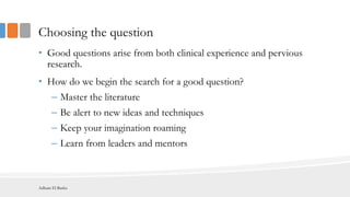 Choosing the question
• Good questions arise from both clinical experience and pervious
research.
• How do we begin the search for a good question?
– Master the literature
– Be alert to new ideas and techniques
– Keep your imagination roaming
– Learn from leaders and mentors
Adham El Basha
 