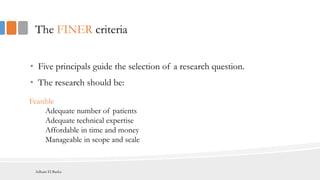 The FINER criteria
• Five principals guide the selection of a research question.
• The research should be:
Feasible
Adequate number of patients
Adequate technical expertise
Affordable in time and money
Manageable in scope and scale
Adham El Basha
 