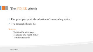 The FINER criteria
• Five principals guide the selection of a research question.
• The research should be:
Relevant
To scientific knowledge
To clinical and health policy
To future research
Adham El Basha
 