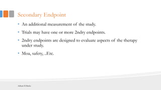 Secondary Endpoint
• An additional measurement of the study.
• Trials may have one or more 2ndry endpoints.
• 2ndry endpoints are designed to evaluate aspects of the therapy
under study.
• Moa, safety, ..Etc.
Adham El Basha
 