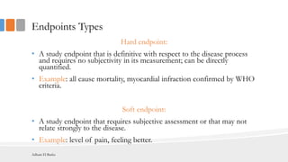 Endpoints Types
Hard endpoint:
• A study endpoint that is definitive with respect to the disease process
and requires no subjectivity in its measurement; can be directly
quantified.
• Example: all cause mortality, myocardial infraction confirmed by WHO
criteria.
Soft endpoint:
• A study endpoint that requires subjective assessment or that may not
relate strongly to the disease.
• Example: level of pain, feeling better.
Adham El Basha
 