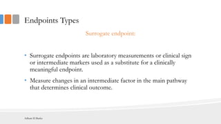 Endpoints Types
Surrogate endpoint:
• Surrogate endpoints are laboratory measurements or clinical sign
or intermediate markers used as a substitute for a clinically
meaningful endpoint.
• Measure changes in an intermediate factor in the main pathway
that determines clinical outcome.
Adham El Basha
 