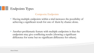 Endpoints Types
Composite Endpoints
• Having multiple endpoints within a trial increases the possibility of
achieving a significant result for one of them by chance alone.
• Another problematic feature with multiple endpoints is that the
endpoints may give conflicting results (showing a significant
difference for some but no significant difference for others).
Adham El Basha
 