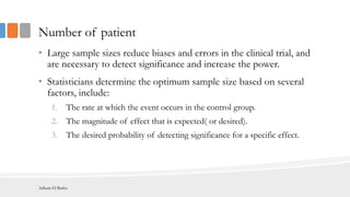 Number of patient
• Large sample sizes reduce biases and errors in the clinical trial, and
are necessary to detect significance and increase the power.
• Statisticians determine the optimum sample size based on several
factors, include:
1. The rate at which the event occurs in the control group.
2. The magnitude of effect that is expected( or desired).
3. The desired probability of detecting significance for a specific effect.
Adham El Basha
 
