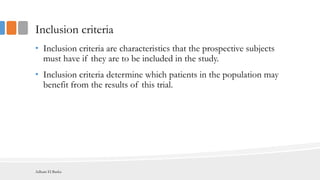 Inclusion criteria
• Inclusion criteria are characteristics that the prospective subjects
must have if they are to be included in the study.
• Inclusion criteria determine which patients in the population may
benefit from the results of this trial.
Adham El Basha
 