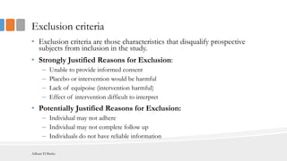 Exclusion criteria
• Exclusion criteria are those characteristics that disqualify prospective
subjects from inclusion in the study.
• Strongly Justified Reasons for Exclusion:
– Unable to provide informed consent
– Placebo or intervention would be harmful
– Lack of equipoise (intervention harmful)
– Effect of intervention difficult to interpret
• Potentially Justified Reasons for Exclusion:
– Individual may not adhere
– Individual may not complete follow up
– Individuals do not have reliable information
Adham El Basha
 