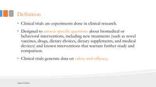 Definition
• Clinical trials are experiments done in clinical research.
• Designed to answer specific questions about biomedical or
behavioral interventions, including new treatments (such as novel
vaccines, drugs, dietary choices, dietary supplements, and medical
devices) and known interventions that warrant further study and
comparison.
• Clinical trials generate data on safety and efficacy.
Adham El Basha
 