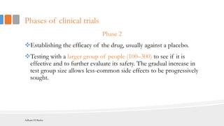 Phases of clinical trials
Phase 2
Establishing the efficacy of the drug, usually against a placebo.
Testing with a larger group of people (100–300) to see if it is
effective and to further evaluate its safety. The gradual increase in
test group size allows less-common side effects to be progressively
sought.
Adham El Basha
 
