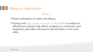 Phases of clinical trials
Phase 3
Final confirmation of safety and efficacy.
Testing with large groups of people (1,000–3,000) to confirm its
effectiveness, monitor side effects, compare it to commonly used
treatments, and collect information that will allow it to be used
safely.
Adham El Basha
 