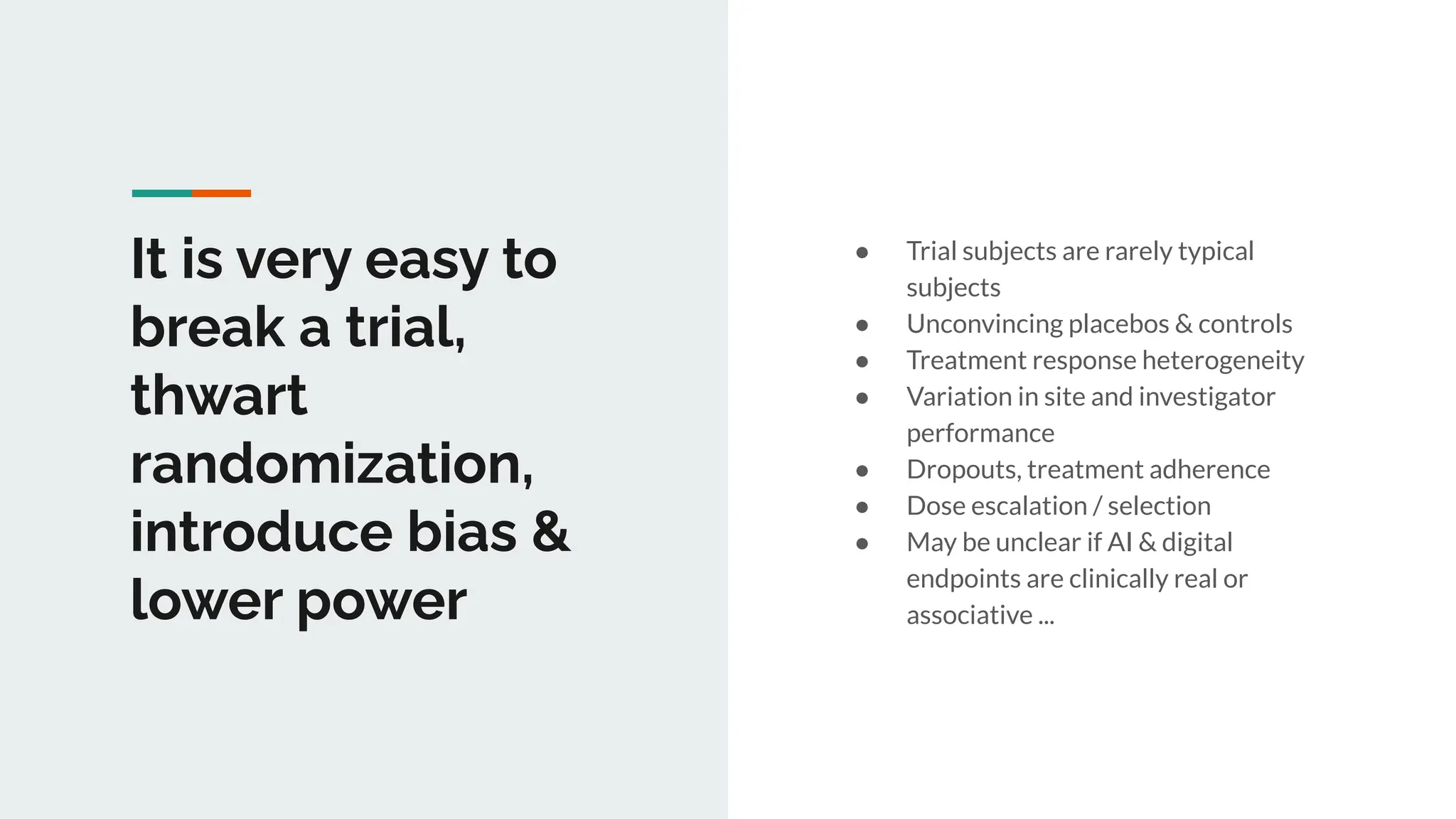 It is very easy to
break a trial,
thwart
randomization,
introduce bias &
lower power
● Trial subjects are rarely typical
subjects
● Unconvincing placebos & controls
● Treatment response heterogeneity
● Variation in site and investigator
performance
● Dropouts, treatment adherence
● Dose escalation / selection
● May be unclear if AI & digital
endpoints are clinically real or
associative ...
 