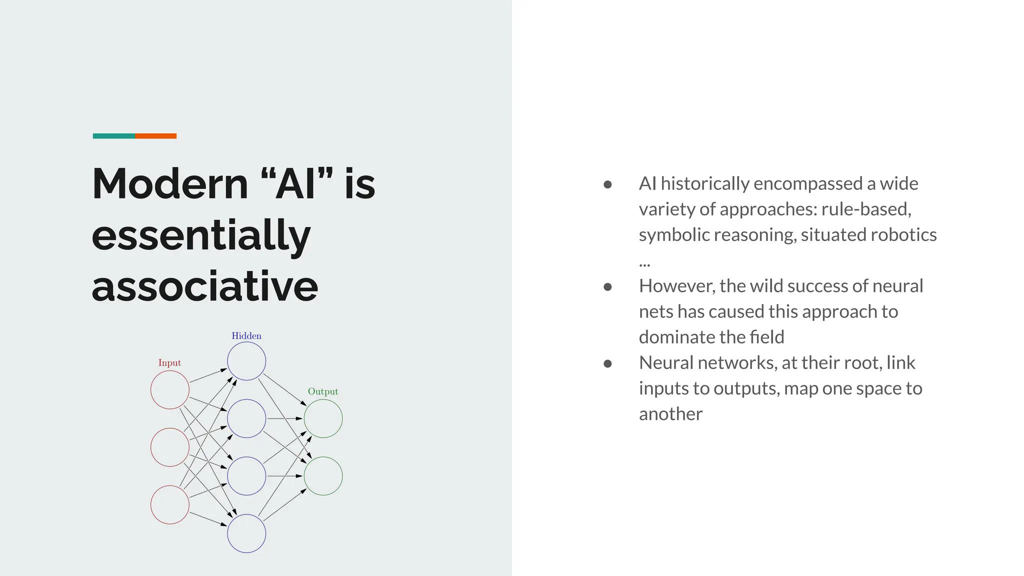 Modern “AI” is
essentially
associative
● AI historically encompassed a wide
variety of approaches: rule-based,
symbolic reasoning, situated robotics
...
● However, the wild success of neural
nets has caused this approach to
dominate the ﬁeld
● Neural networks, at their root, link
inputs to outputs, map one space to
another
 