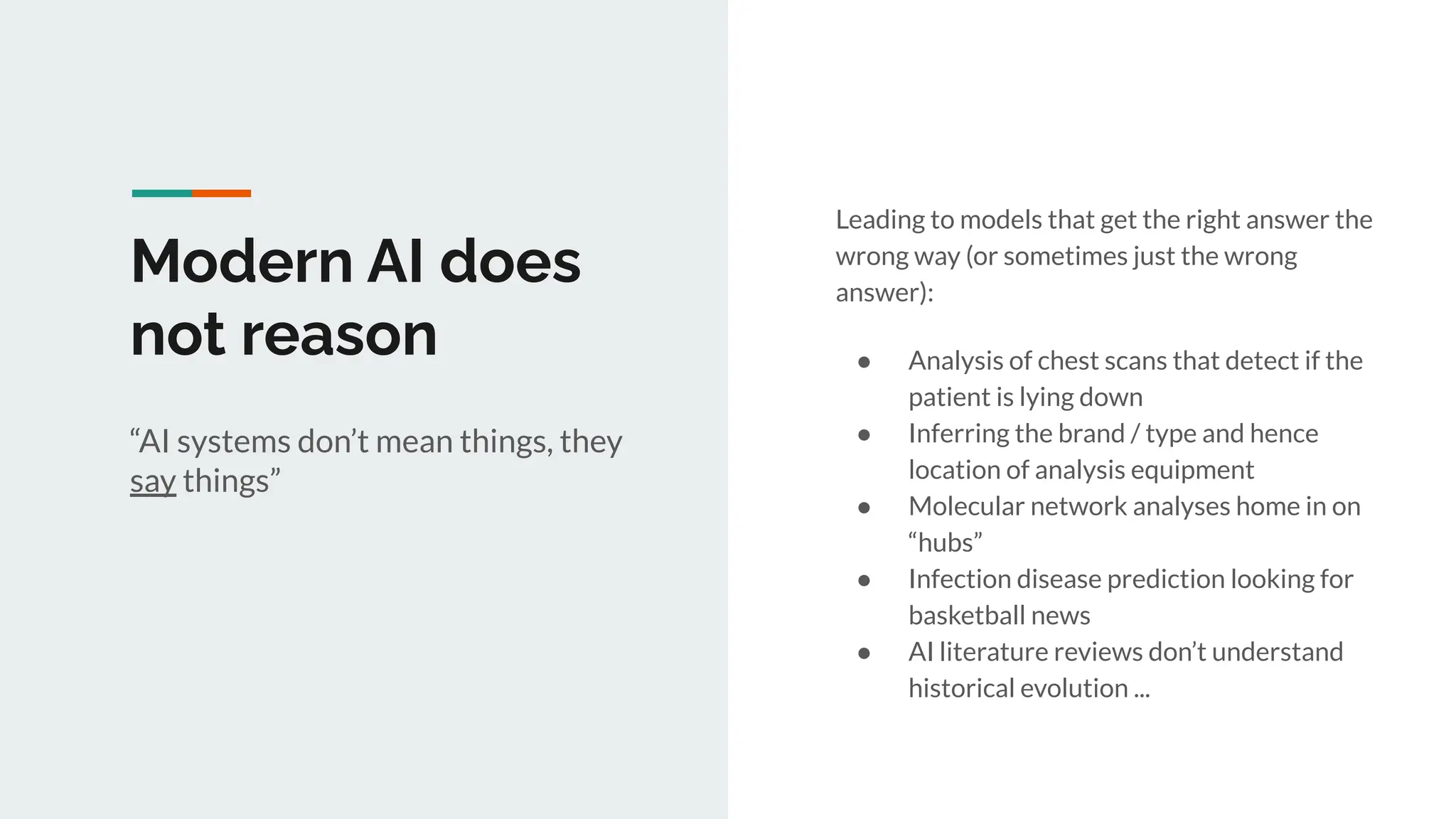 Modern AI does
not reason
Leading to models that get the right answer the
wrong way (or sometimes just the wrong
answer):
● Analysis of chest scans that detect if the
patient is lying down
● Inferring the brand / type and hence
location of analysis equipment
● Molecular network analyses home in on
“hubs”
● Infection disease prediction looking for
basketball news
● AI literature reviews don’t understand
historical evolution ...
“AI systems don’t mean things, they
say things”
 