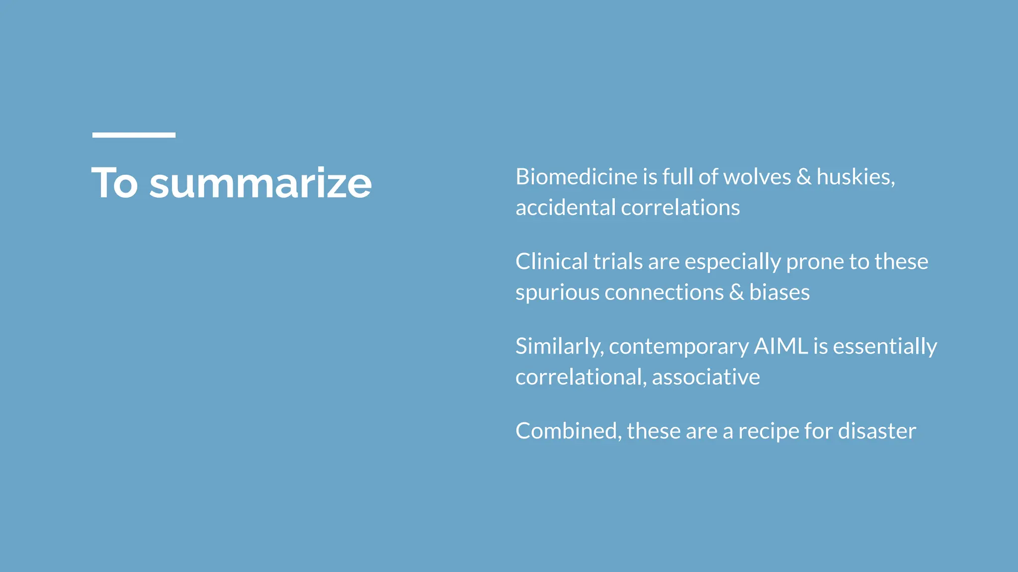 To summarize Biomedicine is full of wolves & huskies,
accidental correlations
Clinical trials are especially prone to these
spurious connections & biases
Similarly, contemporary AIML is essentially
correlational, associative
Combined, these are a recipe for disaster
 