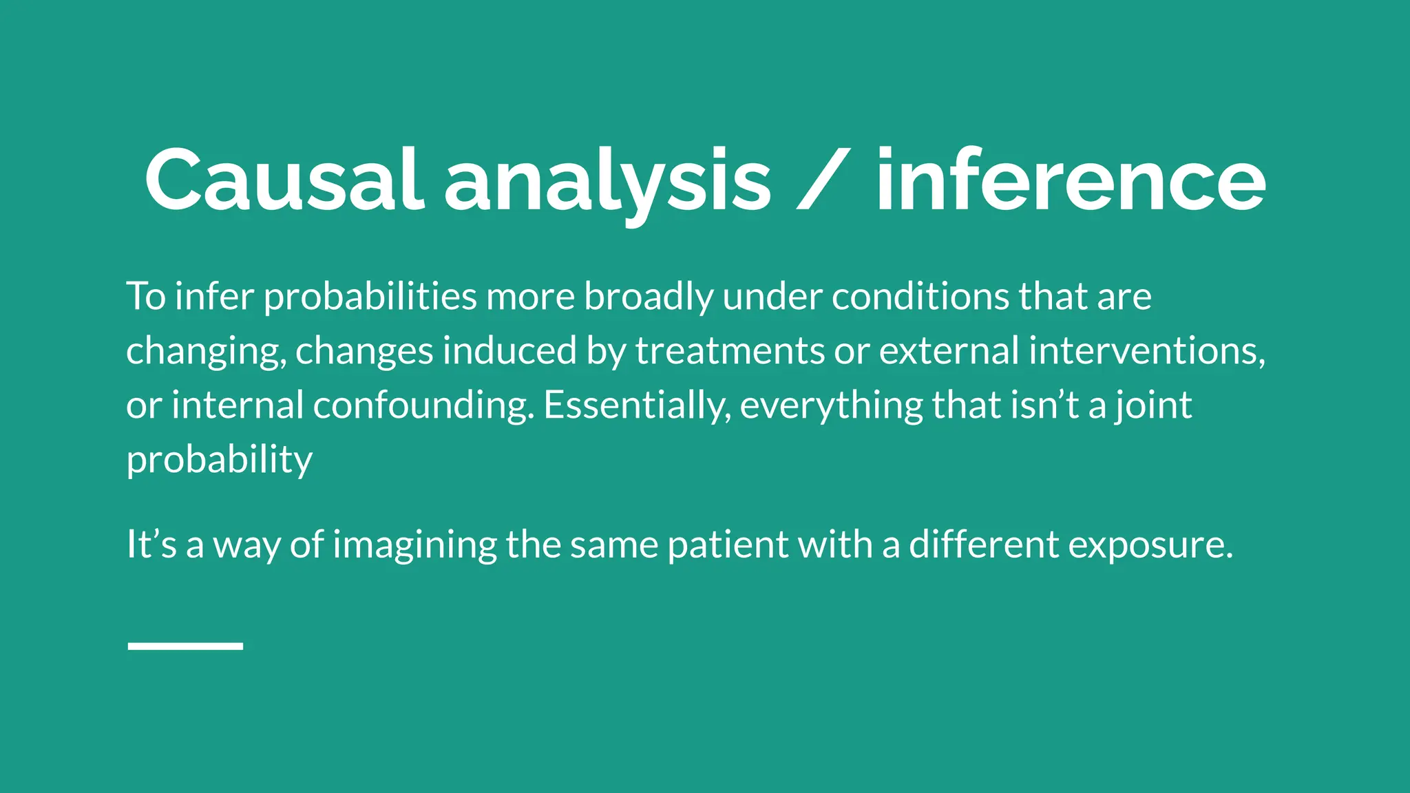Causal analysis / inference
To infer probabilities more broadly under conditions that are
changing, changes induced by treatments or external interventions,
or internal confounding. Essentially, everything that isn’t a joint
probability
It’s a way of imagining the same patient with a different exposure.
 