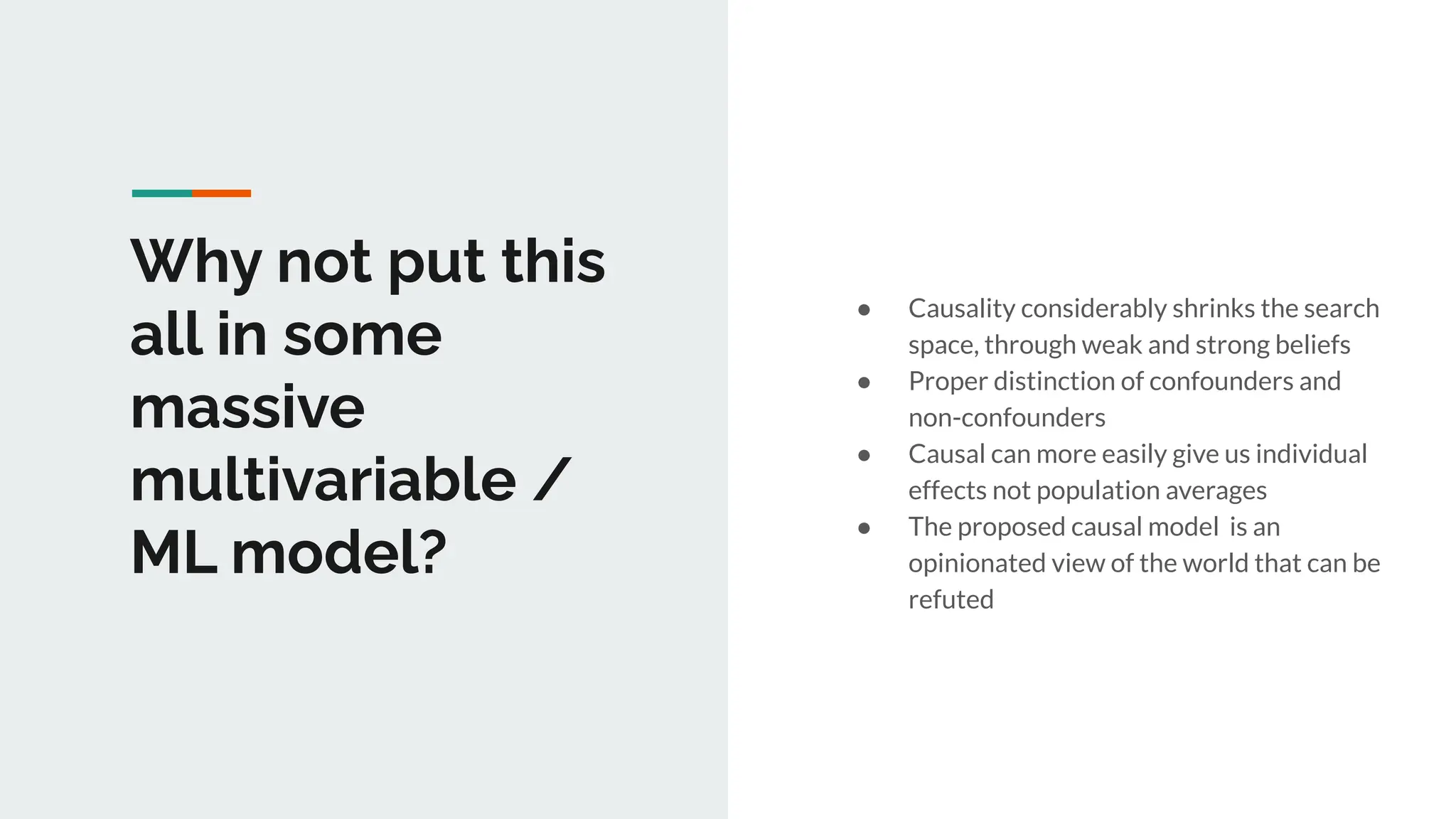 Why not put this
all in some
massive
multivariable /
ML model?
● Causality considerably shrinks the search
space, through weak and strong beliefs
● Proper distinction of confounders and
non-confounders
● Causal can more easily give us individual
effects not population averages
● The proposed causal model is an
opinionated view of the world that can be
refuted
 