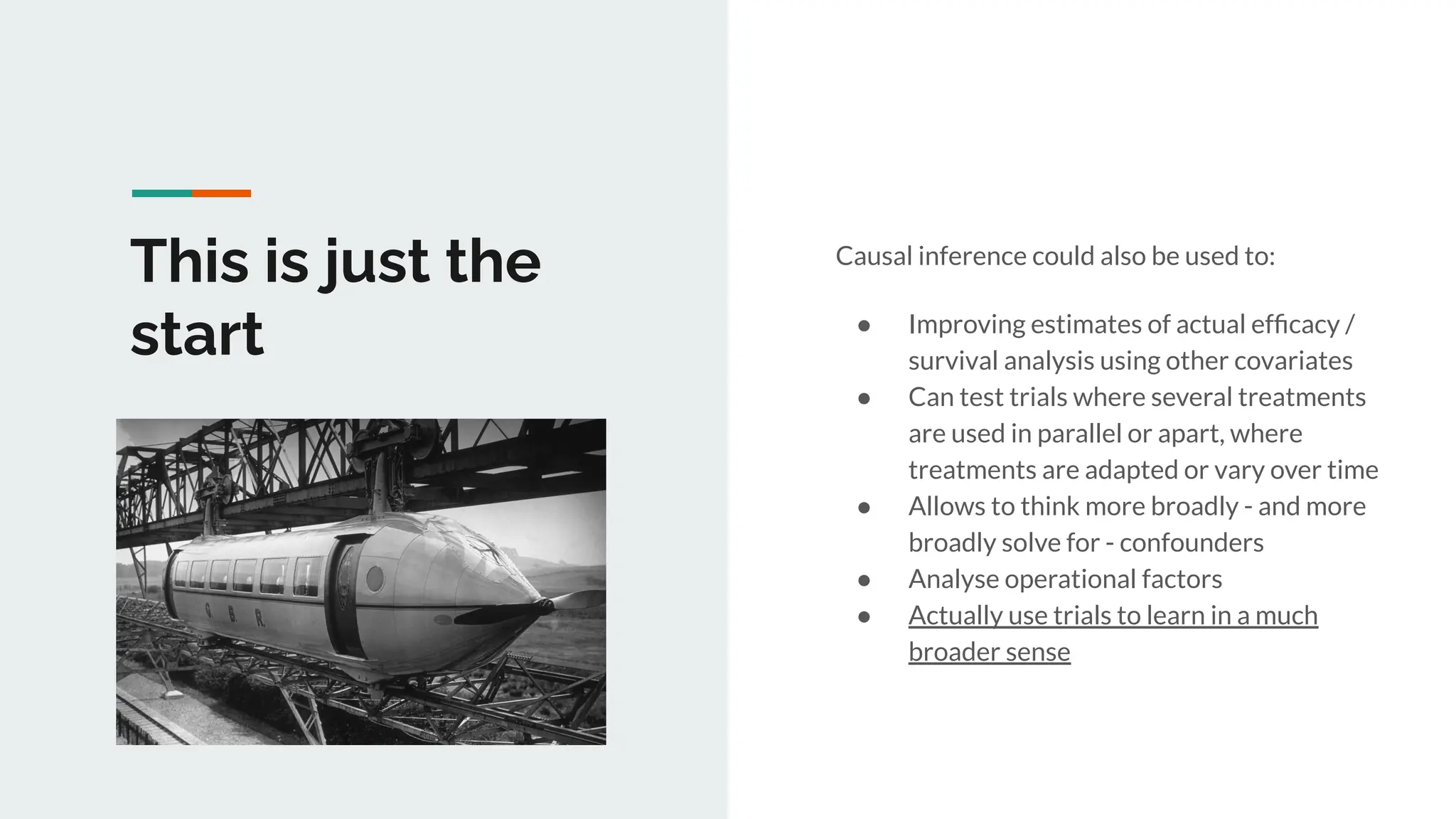 This is just the
start
Causal inference could also be used to:
● Improving estimates of actual efﬁcacy /
survival analysis using other covariates
● Can test trials where several treatments
are used in parallel or apart, where
treatments are adapted or vary over time
● Allows to think more broadly - and more
broadly solve for - confounders
● Analyse operational factors
● Actually use trials to learn in a much
broader sense
 