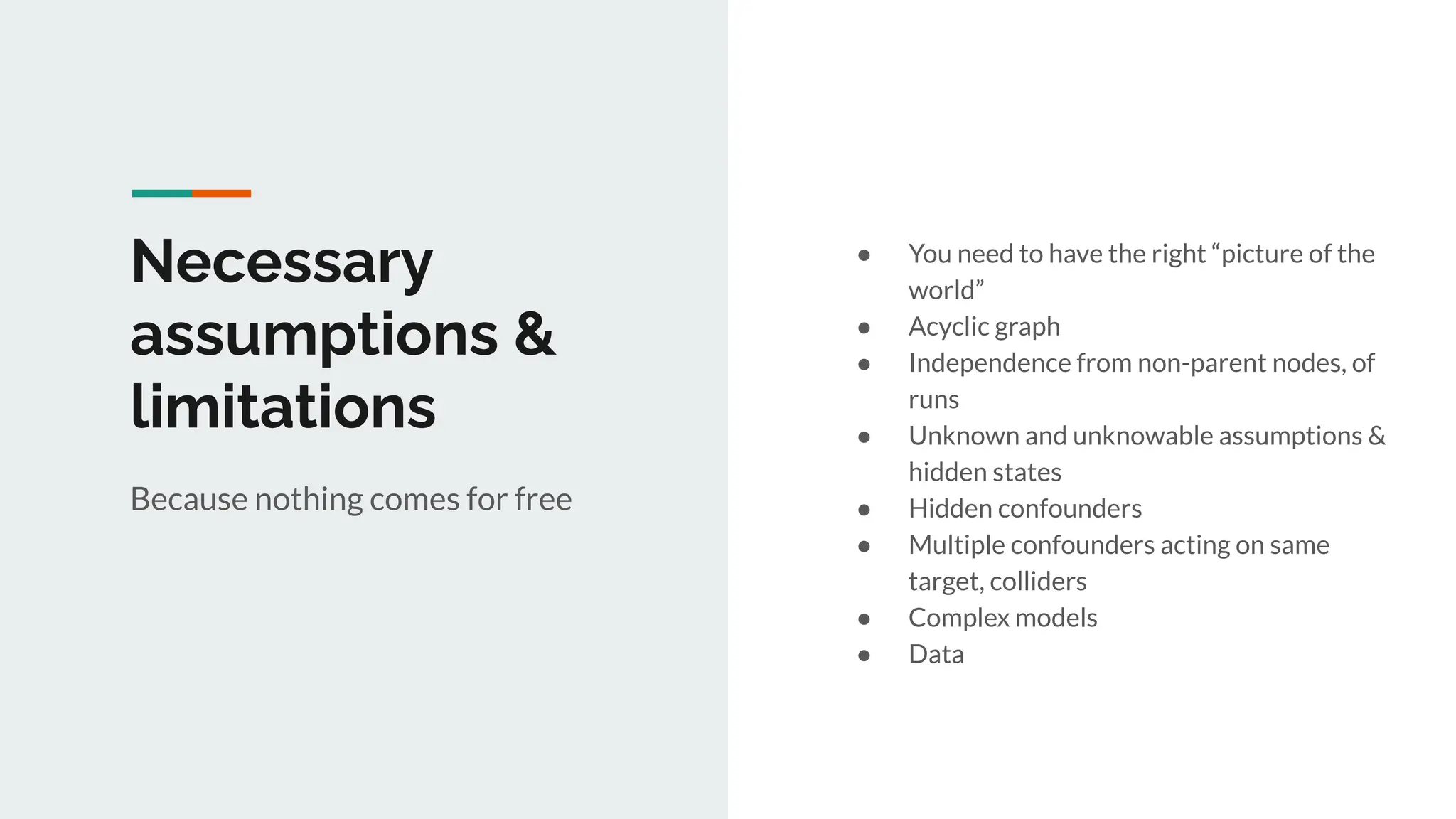 Necessary
assumptions &
limitations
● You need to have the right “picture of the
world”
● Acyclic graph
● Independence from non-parent nodes, of
runs
● Unknown and unknowable assumptions &
hidden states
● Hidden confounders
● Multiple confounders acting on same
target, colliders
● Complex models
● Data
Because nothing comes for free
 