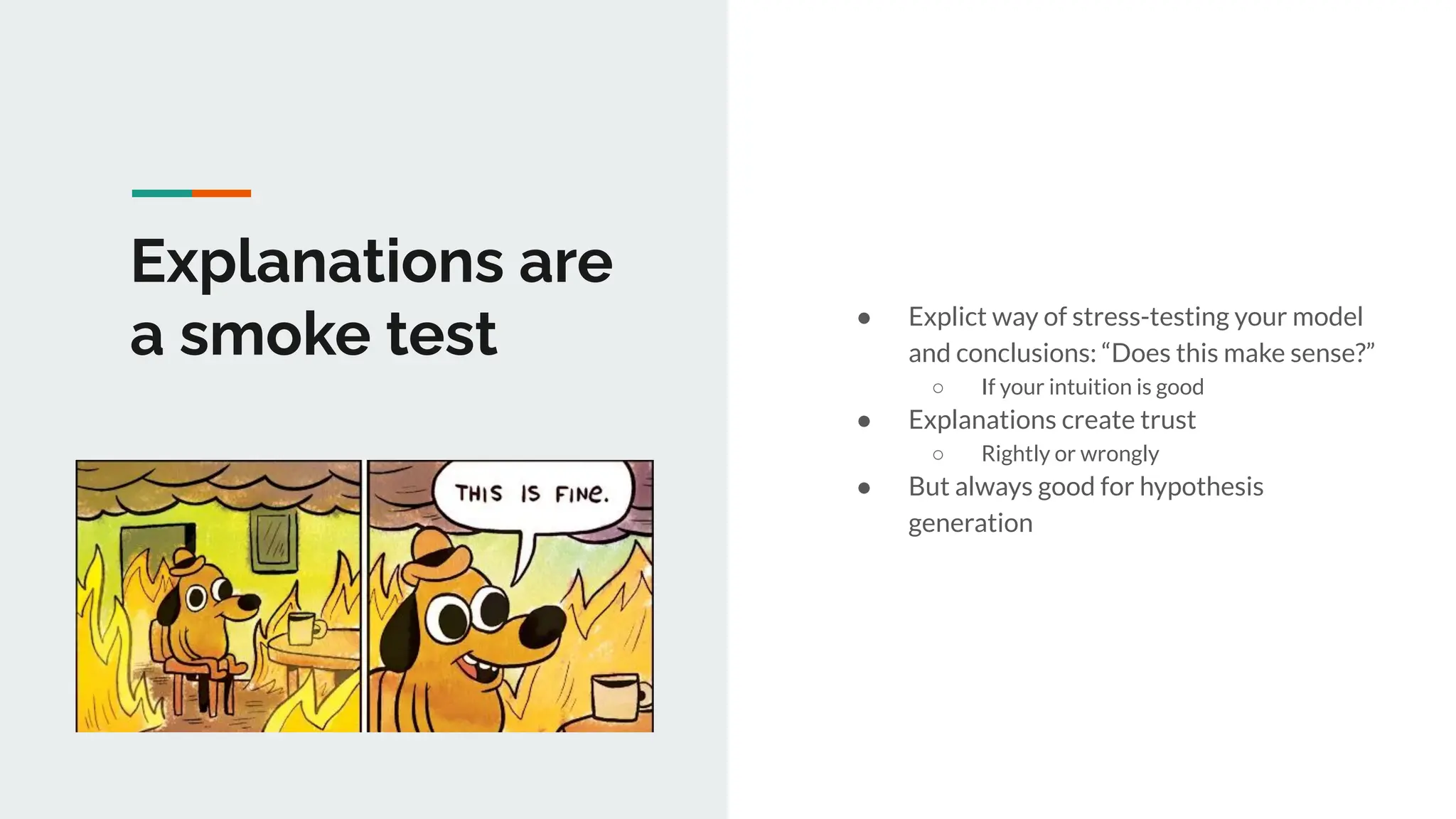 Explanations are
a smoke test ● Explict way of stress-testing your model
and conclusions: “Does this make sense?”
○ If your intuition is good
● Explanations create trust
○ Rightly or wrongly
● But always good for hypothesis
generation
 