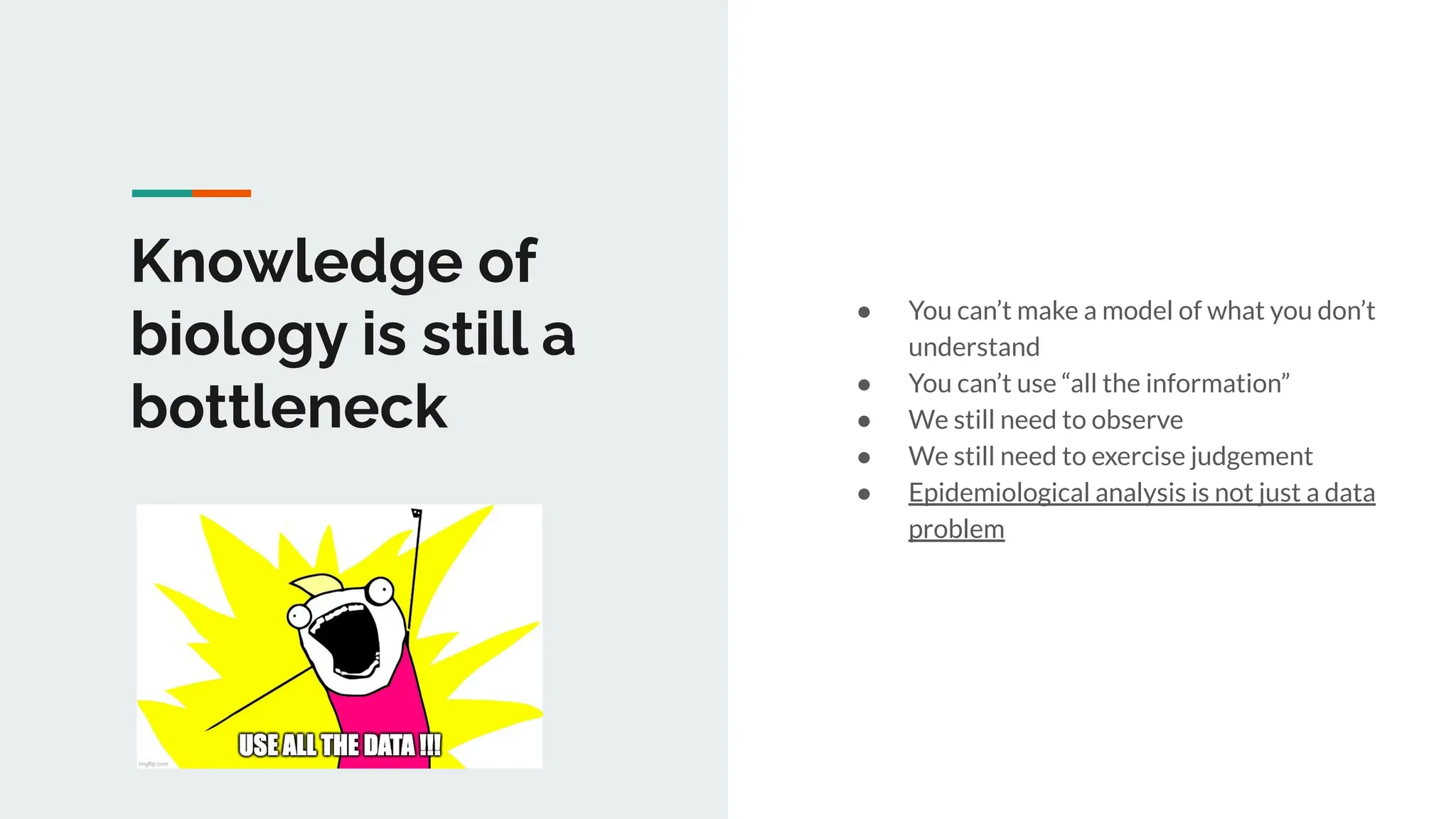 Knowledge of
biology is still a
bottleneck
● You can’t make a model of what you don’t
understand
● You can’t use “all the information”
● We still need to observe
● We still need to exercise judgement
● Epidemiological analysis is not just a data
problem
 