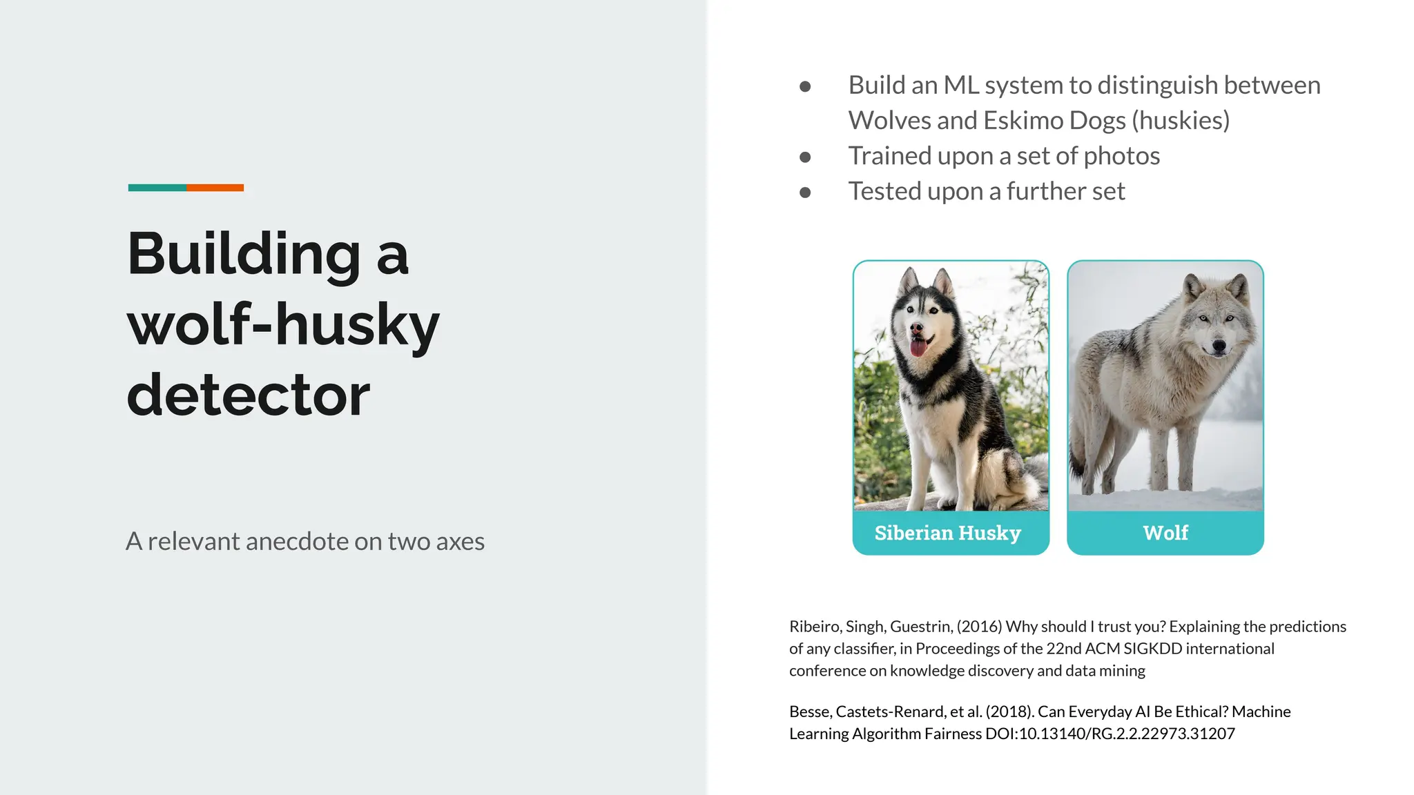Building a
wolf-husky
detector
A relevant anecdote on two axes
Ribeiro, Singh, Guestrin, (2016) Why should I trust you? Explaining the predictions
of any classiﬁer, in Proceedings of the 22nd ACM SIGKDD international
conference on knowledge discovery and data mining
Besse, Castets-Renard, et al. (2018). Can Everyday AI Be Ethical? Machine
Learning Algorithm Fairness DOI:10.13140/RG.2.2.22973.31207
● Build an ML system to distinguish between
Wolves and Eskimo Dogs (huskies)
● Trained upon a set of photos
● Tested upon a further set
 