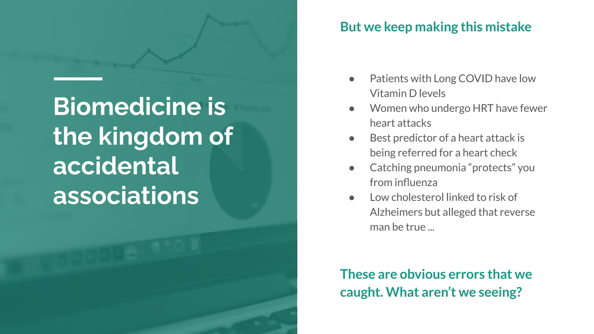 Biomedicine is
the kingdom of
accidental
associations
But we keep making this mistake
● Patients with Long COVID have low
Vitamin D levels
● Women who undergo HRT have fewer
heart attacks
● Best predictor of a heart attack is
being referred for a heart check
● Catching pneumonia “protects” you
from inﬂuenza
● Low cholesterol linked to risk of
Alzheimers but alleged that reverse
man be true ...
These are obvious errors that we
caught. What aren’t we seeing?
 