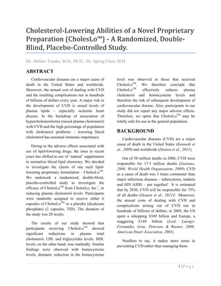 1 | P a g e
Cholesterol-Lowering Abilities of a Novel Proprietary
Preparation (CholesLo™) - A Randomized, Double-
Blind, Placebo-Controlled Study.
Dr. Akihiro Tanaka, M.D., Ph.D. , Dr. Spring Chen, M.D.
ABSTRACT
Cardiovascular diseases are a major cause of
death in the United States and worldwide.
Moreover, the annual cost of dealing with CVD
and the resulting complications run in hundreds
of billions of dollars every year. A major risk in
the development of CVD is raised levels of
plasma lipids – especially ischemic heart
disease. In the backdrop of association of
hypercholesterolemia (raised plasma cholesterol)
with CVD and the high percentage of population
with cholesterol problems – lowering blood
cholesterol has assumed immense importance.
Owing to the adverse effects associated with
use of lipid-lowering drugs, the onus in recent
years has shifted to use of ‘natural’ supplements
to normalize blood lipid chemistry. We decided
to investigate the claims of one such lipid-
lowering proprietary formulation – CholesLoTM
.
We undertook a randomized, double-blind,
placebo-controlled study to investigate the
efficacy of CholesLoTM
from CholesLo, Inc.1
, in
reducing plasma cholesterol levels. Participants
were randomly assigned to receive either 6
capsules of CholesLoTM
or a placebo (dicalcium
phosphate) (2 capsules, TID). The duration of
the study was 20 weeks.
The results of our study showed that
participants receiving CholesLoTM
showed
significant reductions in plasma total
cholesterol, LDL and triglycerides levels. HDL
levels, on the other hand, rose markedly. Similar
findings were observed with homocysteine
levels; dramatic reduction in the homocysteine
level was observed in those that received
CholesLoTM
. We therefore conclude that
CholesLoTM
effectively reduces plasma
cholesterol and homocysteine levels and
therefore the risk of subsequent development of
cardiovascular disease. Also, participants in our
study did not report any major adverse effects.
Therefore, we opine that CholesLoTM
may be
totally safe for use in the general population.
BACKGROUND
Cardiovascular diseases (CVD) are a major
cause of death in the United States (Kenneth et
al., 2009) and worldwide (Deaton et al., 2011).
Out of 58 million deaths in 2008, CVD were
responsible for 17.5 million deaths (Gaziano,
2008; World Health Organisation, 2009); CVD
as a cause of death was 3 times commoner than
major infectious diseases – tuberculosis, malaria
and HIV-AIDS – put together! It is estimated
that by 2030, CVD will be responsible for 75%
of all deaths (Deaton et al., 2011)! Moreover,
the annual costs of dealing with CVD and
complications arising out of CVD run in
hundreds of billions of dollars; in 2005, the US
spent a whopping $349 billion and Europe, a
staggering €169 billion (Leal, Luengo-
Fernandez, Gray, Petersen, & Rayner, 2006;
American Heart Association, 2005).
Needless to say, it makes more sense in
preventing CVD rather than managing them.
 