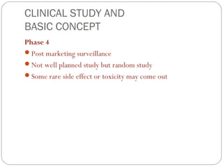 CLINICAL STUDY AND
BASIC CONCEPT
Phase 4
Post marketing surveillance
Not well planned study but random study
Some rare side effect or toxicity may come out
 