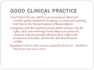 GOOD CLINICAL PRACTICE
Good Clinical Practice (GCP) is an international ethical and
  scientific quality standard for designing, recording and reporting
  trials that involve the participation of human subjects.
Compliance with this standard provides public assurance that the
  rights, safety and well being of trial subjects are protected,
  consistent with the principles that have their origin in the
  Declaration of Helsinki, and that the clinical trial data are
  credible.
Regulations tell you what you are required to do by law. Guidelines
  tell you the best way to do it
 