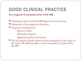 GOOD CLINICAL PRACTICE
Investigator-Communication with IRB

 Obtaining written and dated IRB approved consent form
 Submission of Investigational Brochure
 Ongoing communication
        Report of SAEs
        IND Safety Reports
        Significant protocol deviations
 The investigator should submit written summaries of the status of
  the trial to the IRB annually or more frequently, if requested by
  the IRB
 
