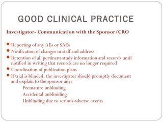 GOOD CLINICAL PRACTICE
Investigator- Communication with the Sponsor/CRO

 Reporting of any AEs or SAEs
 Notification of changes in staff and address
 Retention of all pertinent study information and records until
  notified in writing that records are no longer required
 Coordination of publication plans
 If trial is blinded, the investigator should promptly document
  and explain to the sponsor any:
          Premature unblinding
          Accidental unbliniding
          Unblinding due to serious adverse events
 