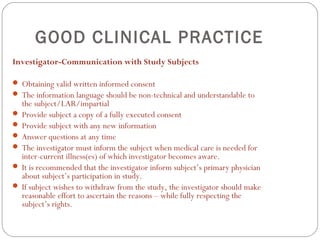 GOOD CLINICAL PRACTICE
Investigator-Communication with Study Subjects

 Obtaining valid written informed consent
 The information language should be non-technical and understandable to
  the subject/LAR/impartial
 Provide subject a copy of a fully executed consent
 Provide subject with any new information
 Answer questions at any time
 The investigator must inform the subject when medical care is needed for
  inter-current illness(es) of which investigator becomes aware.
 It is recommended that the investigator inform subject’s primary physician
  about subject’s participation in study.
 If subject wishes to withdraw from the study, the investigator should make
  reasonable effort to ascertain the reasons – while fully respecting the
  subject’s rights.
 