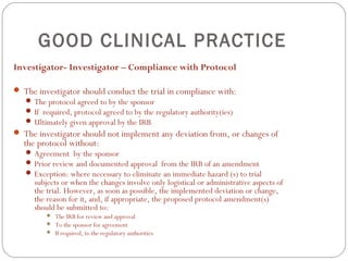 GOOD CLINICAL PRACTICE
Investigator- Investigator – Compliance with Protocol

 The investigator should conduct the trial in compliance with:
    The protocol agreed to by the sponsor
    If required, protocol agreed to by the regulatory authority(ies)
    Ultimately given approval by the IRB
 The investigator should not implement any deviation from, or changes of
  the protocol without:
    Agreement by the sponsor
    Prior review and documented approval from the IRB of an amendment
    Exception: where necessary to eliminate an immediate hazard (s) to trial
     subjects or when the changes involve only logistical or administrative aspects of
     the trial. However, as soon as possible, the implemented deviation or change,
     the reason for it, and, if appropriate, the proposed protocol amendment(s)
     should be submitted to:
            The IRB for review and approval
            To the sponsor for agreement
            If required, to the regulatory authorities
 