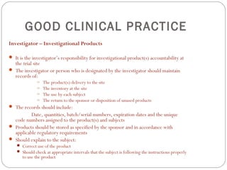 GOOD CLINICAL PRACTICE
Investigator – Investigational Products

 It is the investigator’s responsibility for investigational product(s) accountability at
  the trial site
 The investigator or person who is designated by the investigator should maintain
  records of:
               o   The product(s) delivery to the site
               o   The inventory at the site
               o   The use by each subject
               o   The return to the sponsor or disposition of unused products
 The records should include:
          Date, quantities, batch/serial numbers, expiration dates and the unique
  code numbers assigned to the product(s) and subjects
 Products should be stored as specified by the sponsor and in accordance with
  applicable regulatory requirements
 Should explain to the subject:
     Correct use of the product
     Should check at appropriate intervals that the subject is following the instructions properly
       to use the product
 