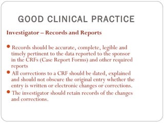 GOOD CLINICAL PRACTICE
Investigator – Records and Reports

Records should be accurate, complete, legible and
 timely pertinent to the data reported to the sponsor
 in the CRFs (Case Report Forms) and other required
 reports
All corrections to a CRF should be dated, explained
 and should not obscure the original entry whether the
 entry is written or electronic changes or corrections.
The investigator should retain records of the changes
 and corrections.
 