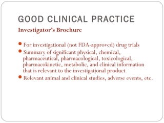 GOOD CLINICAL PRACTICE
Investigator’s Brochure

For investigational (not FDA-approved) drug trials
Summary of significant physical, chemical,
 pharmaceutical, pharmacological, toxicological,
 pharmacokinetic, metabolic, and clinical information
 that is relevant to the investigational product
Relevant animal and clinical studies, adverse events, etc.
 
