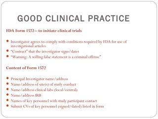 GOOD CLINICAL PRACTICE
FDA Form 1572 – to initiate clinical trials

 Investigator agrees to comply with conditions required by FDA for use of
  investigational articles
 “Contract” that the investigator signs/dates
 “Warning: A willing false statement is a criminal offense”


Content of Form 1572

 Principal Investigator name/address
 Name/address of site(s) of study conduct
 Name/address clinical labs (local/central)
 Name/address IRB
 Names of key personnel with study participant contact
 Submit CVs of key personnel (signed/dated) listed in form
 