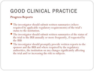 GOOD CLINICAL PRACTICE
Progress Reports

 The investigator should submit written summaries (where
  required by applicable regulatory requirements) of the trial’s
  status to the institution.
 The investigator should submit written summaries of the status of
  the trial to the IRB annually or more frequently, if requested by
  the IRB
 The investigator should promptly provide written reports to the
  sponsor and the IRB and where required by the regulatory
  authorities, the institution on any changes significantly affecting
  the trial and/or increasing the risk to subjects.
 