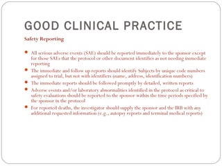 GOOD CLINICAL PRACTICE
Safety Reporting

 All serious adverse events (SAE) should be reported immediately to the sponsor except
    for those SAEs that the protocol or other document identifies as not needing immediate
    reporting
   The immediate and follow up reports should identify Subjects by unique code numbers
    assigned to trial, but not with identifiers (name, address, identification numbers)
   The immediate reports should be followed promptly by detailed, written reports
   Adverse events and/or laboratory abnormalities identified in the protocol as critical to
    safety evaluations should be reported to the sponsor within the time periods specified by
    the sponsor in the protocol
   For reported deaths, the investigator should supply the sponsor and the IRB with any
    additional requested information (e.g., autopsy reports and terminal medical reports)
 