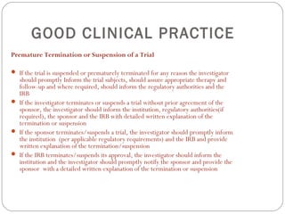 GOOD CLINICAL PRACTICE
Premature Termination or Suspension of a Trial

 If the trial is suspended or prematurely terminated for any reason the investigator
  should promptly Inform the trial subjects, should assure appropriate therapy and
  follow-up and where required, should inform the regulatory authorities and the
  IRB
 If the investigator terminates or suspends a trial without prior agreement of the
  sponsor, the investigator should inform the institution, regulatory authorities(if
  required), the sponsor and the IRB with detailed written explanation of the
  termination or suspension
 If the sponsor terminates/suspends a trial, the investigator should promptly inform
  the institution (per applicable regulatory requirements) and the IRB and provide
  written explanation of the termination/suspension
 If the IRB terminates/suspends its approval, the investigator should inform the
  institution and the investigator should promptly notify the sponsor and provide the
  sponsor with a detailed written explanation of the termination or suspension
 