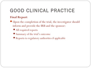GOOD CLINICAL PRACTICE
Final Report
Upon the completion of the trial, the investigator should
  inform and provide the IRB and the sponsor:
  All required reports
  Summary of the trial’s outcome
  Reports to regulatory authorities if applicable
 