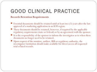 GOOD CLINICAL PRACTICE
Records Retention Requirements

 Essential documents should be retained until at least two (2) years after the last
  approval of a marketing application in an ICH region.
 These documents should be retained, however, if required by the applicable
  regulatory requirements (state or federal) or by an agreement with the sponsor.
 It is the responsibility of the sponsor to inform the investigator as to when these
  documents no longer need to be retained.
 Upon request of the monitor, auditor, IRB or regulatory authority, the
  investigator/institution should make available for direct access all requested
  trial-related records.
 