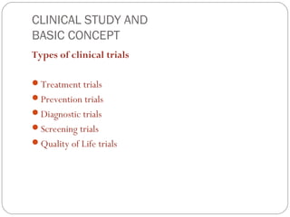CLINICAL STUDY AND
BASIC CONCEPT
Types of clinical trials

Treatment trials
Prevention trials
Diagnostic trials
Screening trials
Quality of Life trials
 