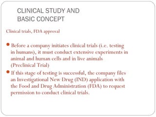CLINICAL STUDY AND
     BASIC CONCEPT
Clinical trials, FDA approval

Before a company initiates clinical trials (i.e. testing
 in humans), it must conduct extensive experiments in
 animal and human cells and in live animals
 (Preclinical Trial)
If this stage of testing is successful, the company files
 an Investigational New Drug (IND) application with
 the Food and Drug Administration (FDA) to request
 permission to conduct clinical trials.
 