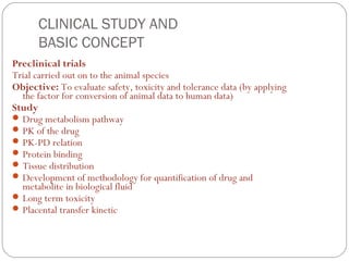 CLINICAL STUDY AND
      BASIC CONCEPT
Preclinical trials
Trial carried out on to the animal species
Objective: To evaluate safety, toxicity and tolerance data (by applying
  the factor for conversion of animal data to human data)
Study
 Drug metabolism pathway
 PK of the drug
 PK-PD relation
 Protein binding
 Tissue distribution
 Development of methodology for quantification of drug and
  metabolite in biological fluid
 Long term toxicity
 Placental transfer kinetic
 